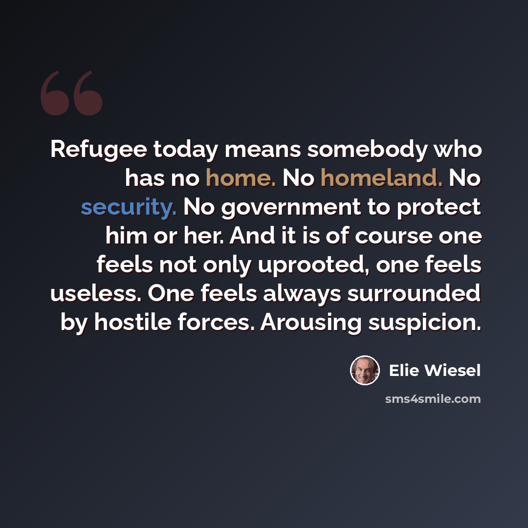 “Refugee today means somebody who has no home. No homeland. No security. No government to protect him or her. And it is of course one feels not only uprooted, one feels useless. One feels always surrounded by hostile forces. Arousing suspicion.” quote by Elie Wiesel