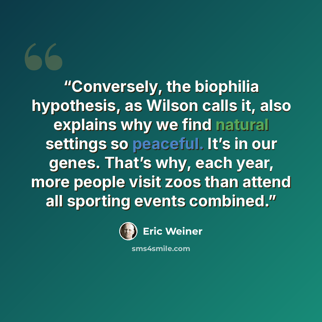 “Conversely, the biophilia hypothesis, as Wilson calls it, also explains why we find natural settings so peaceful. It’s in our genes. That’s why, each year, more people visit zoos than attend all sporting events combined.” quote by Eric Weiner