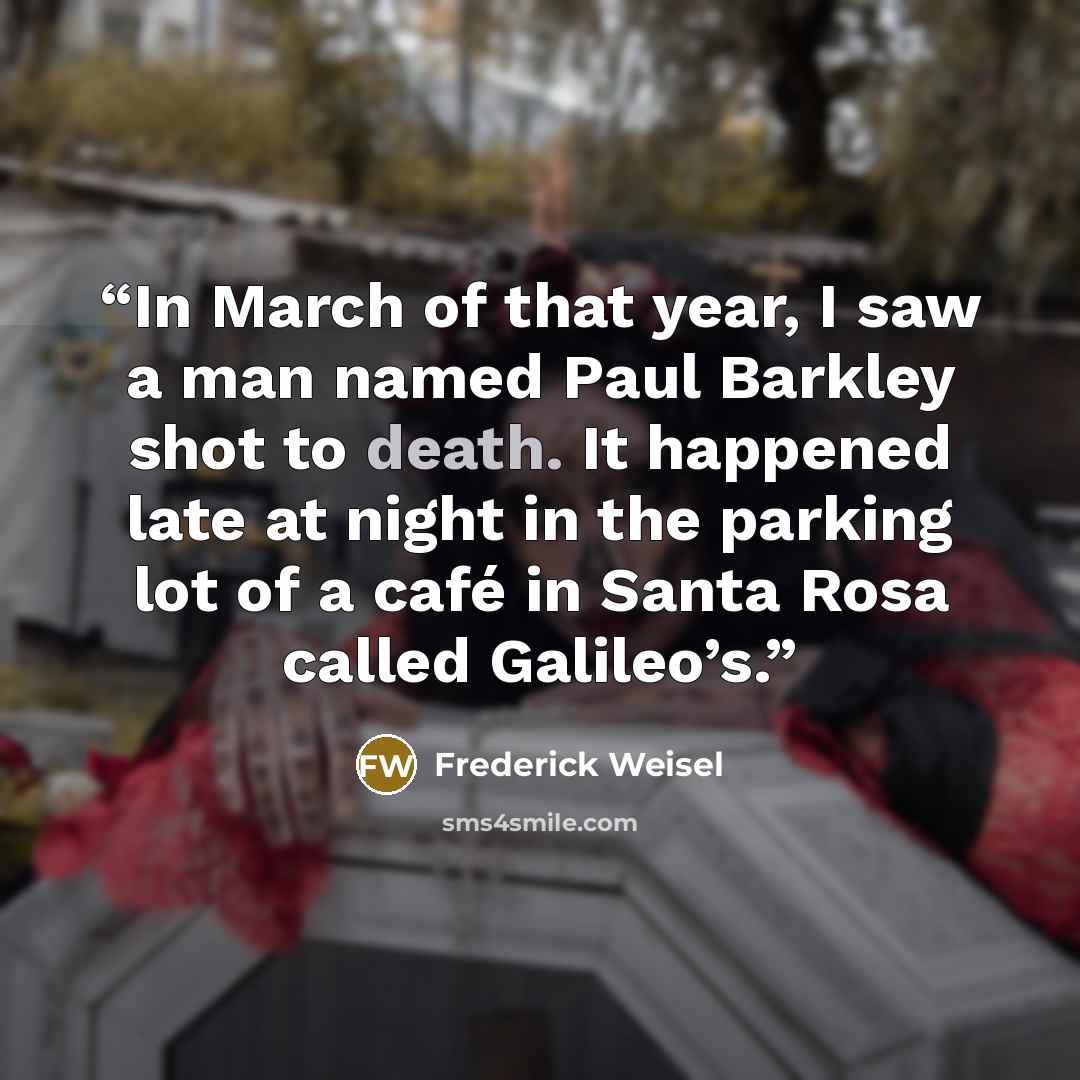 “In March of that year, I saw a man named Paul Barkley shot to death. It happened late at night in the parking lot of a café in Santa Rosa called Galileo’s.” quote by Frederick Weisel
