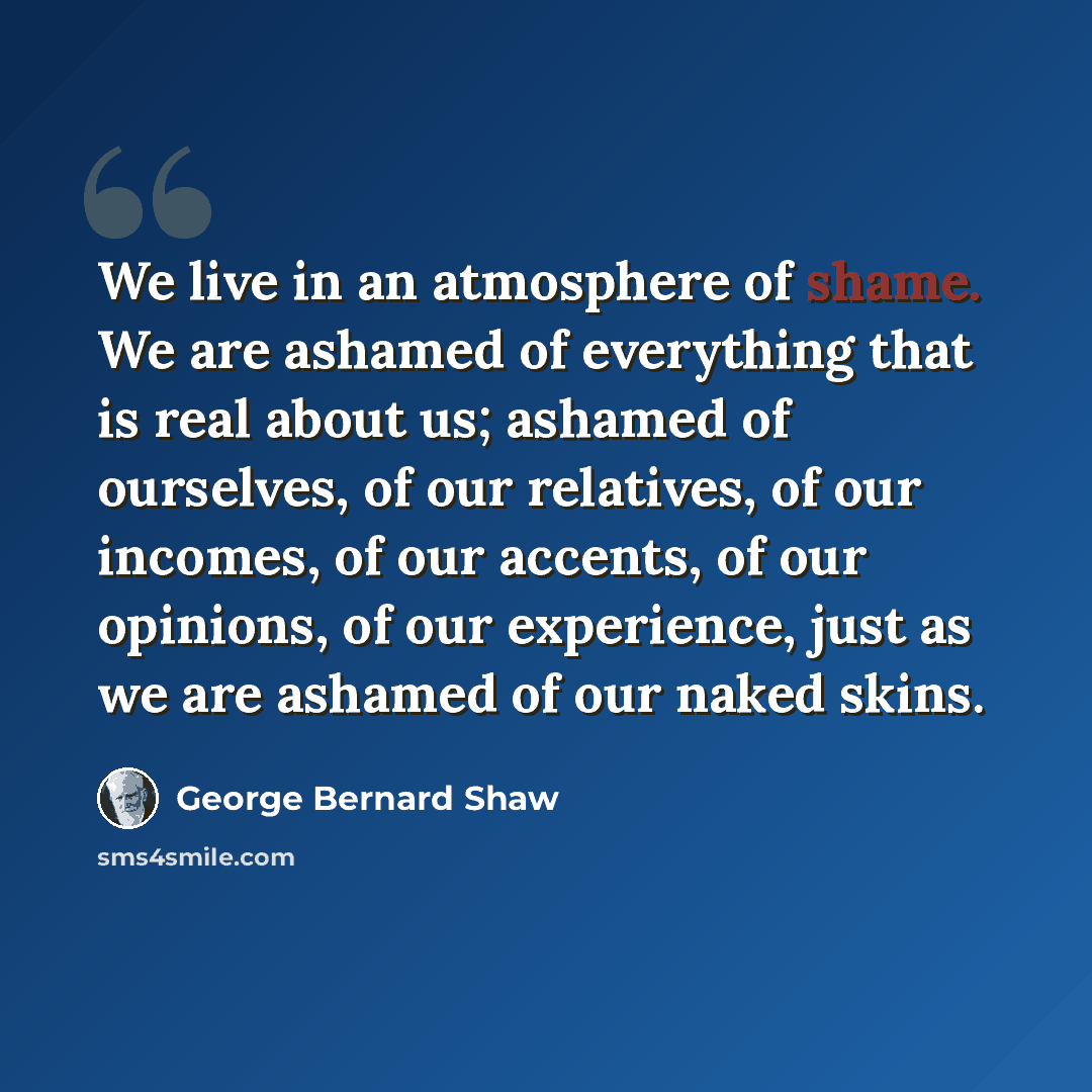 “We live in an atmosphere of shame. We are ashamed of everything that is real about us; ashamed of ourselves, of our relatives, of our incomes, of our accents, of our opinions, of our experience, just as we are ashamed of our naked skins.” quote by George Bernard Shaw