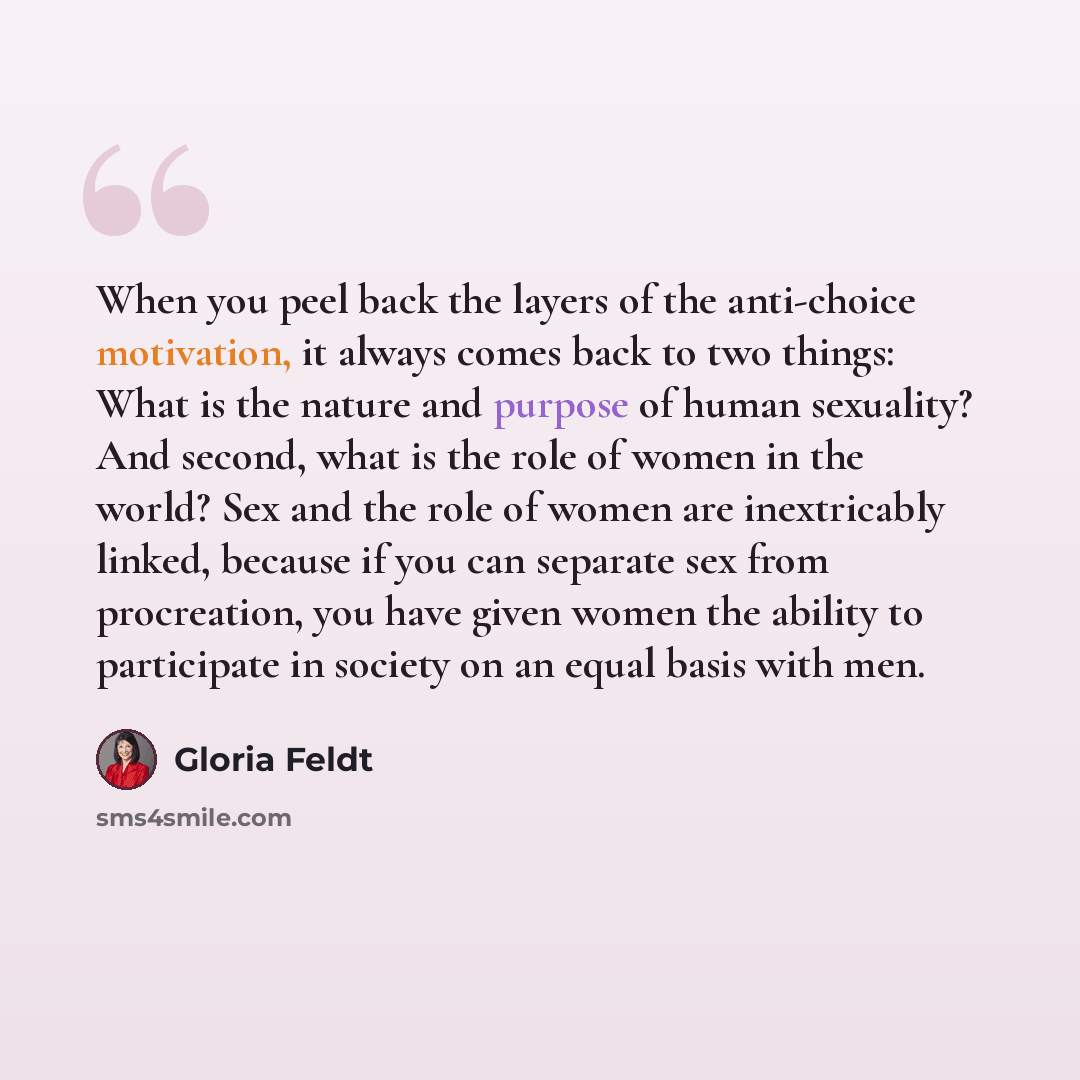 “When you peel back the layers of the anti-choice motivation, it always comes back to two things: What is the nature and purpose of human sexuality? And second, what is the role of women in the world? Sex and the role of women are inextricably linked, because if you can separate sex from…” quote by Gloria Feldt