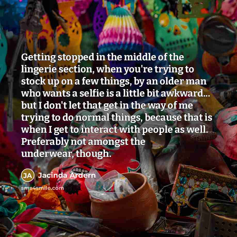 “Getting stopped in the middle of the lingerie section, when you're trying to stock up on a few things, by an older man who wants a selfie is a little bit awkward... but I don't let that get in the way of me trying to do normal things, because that is when I get to interact with people as well…” quote by Jacinda Ardern