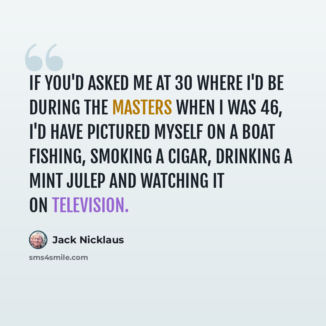 “If you'd asked me at 30 where I'd be during the Masters when I was 46, I'd have pictured myself on a boat fishing, smoking a cigar, drinking a mint julep and watching it on television.” quote by Jack Nicklaus