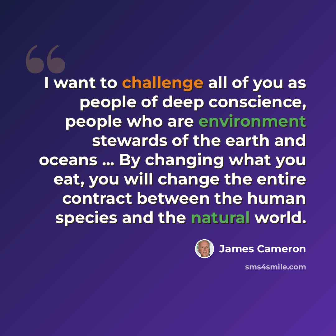 “I want to challenge all of you as people of deep conscience, people who are environment stewards of the earth and oceans ... By changing what you eat, you will change the entire contract between the human species and the natural world.” quote by James Cameron