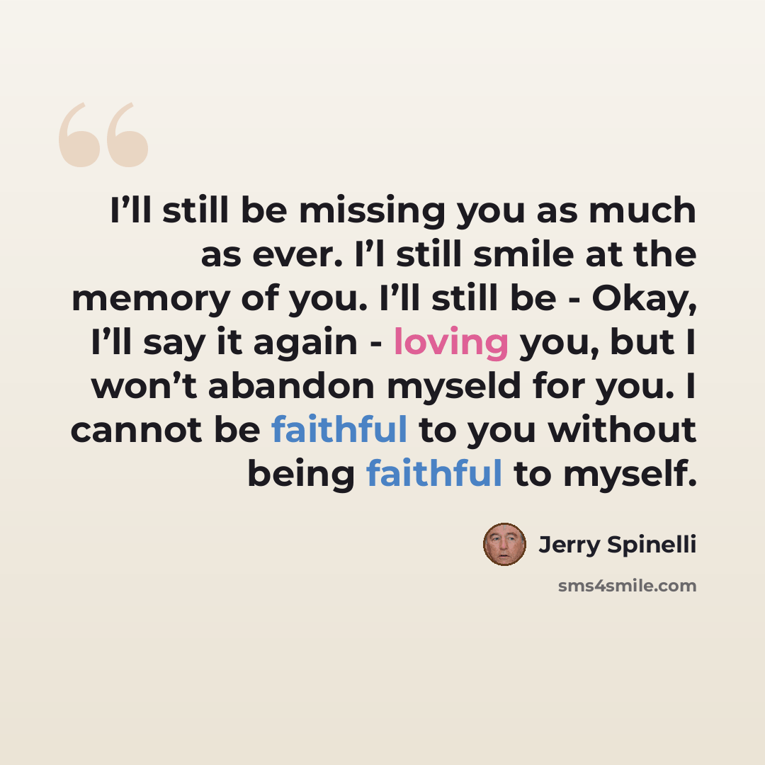 “I’ll still be missing you as much as ever. I’l still smile at the memory of you. I’ll still be - Okay, I’ll say it again - loving you, but I won’t abandon myseld for you. I cannot be faithful to you without being faithful to myself.” quote by Jerry Spinelli