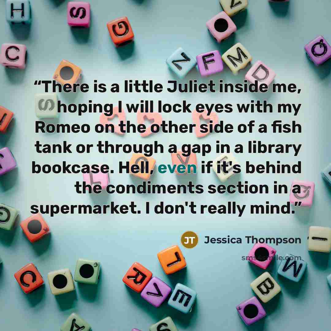 “There is a little Juliet inside me, hoping I will lock eyes with my Romeo on the other side of a fish tank or through a gap in a library bookcase. Hell, even if it's behind the condiments section in a supermarket. I don't really mind.” quote by Jessica Thompson