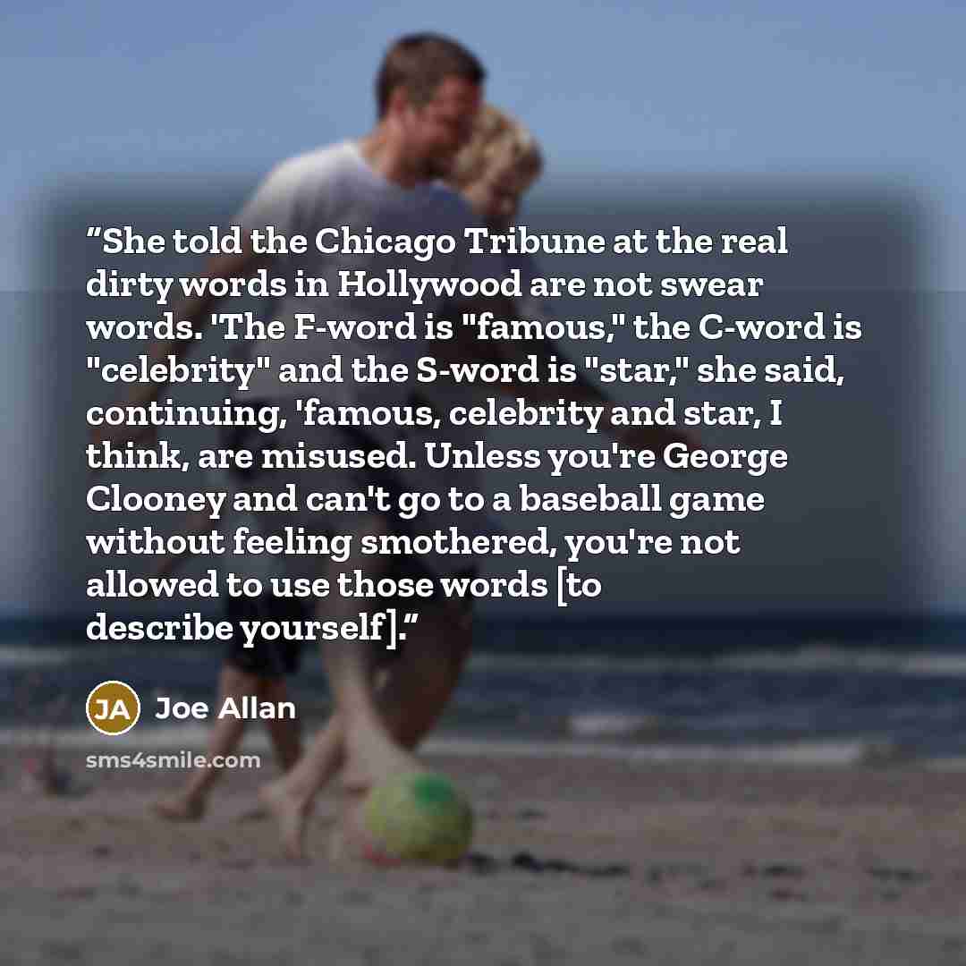 “She told the Chicago Tribune at the real dirty words in Hollywood are not swear words. 'The F-word is "famous," the C-word is "celebrity" and the S-word is "star," she said, continuing, 'famous, celebrity and star, I think, are misused. Unless you're George Clooney and can't go to a baseball game…” quote by Joe Allan