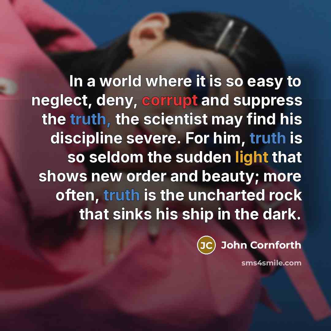 “In a world where it is so easy to neglect, deny, corrupt and suppress the truth, the scientist may find his discipline severe. For him, truth is so seldom the sudden light that shows new order and beauty; more often, truth is the uncharted rock that sinks his ship in the dark.” quote by John Cornforth
