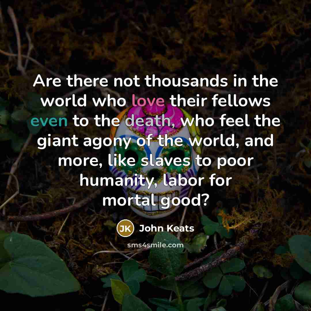 “Are there not thousands in the world who love their fellows even to the death, who feel the giant agony of the world, and more, like slaves to poor humanity, labor for mortal good?” quote by John Keats