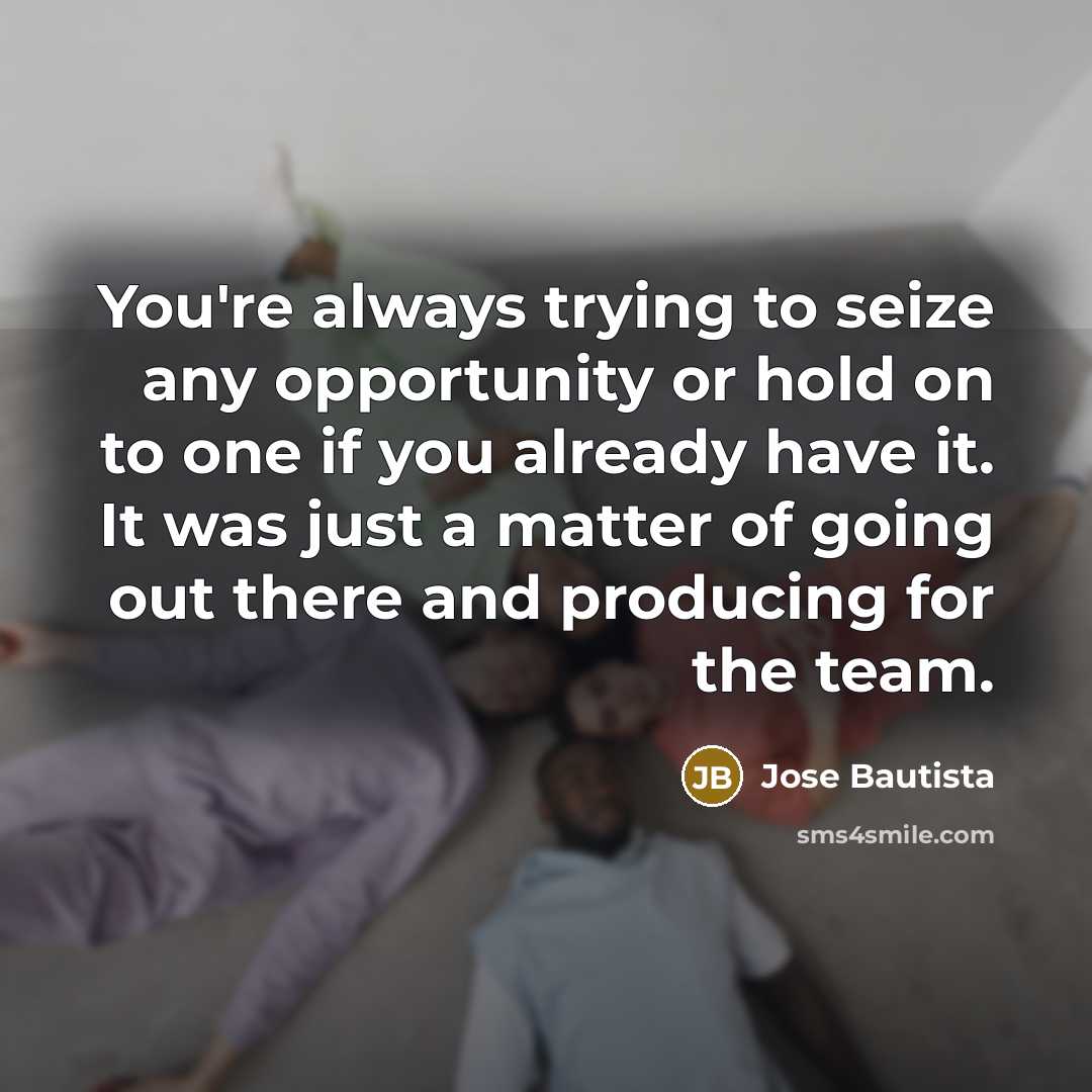 “You're always trying to seize any opportunity or hold on to one if you already have it. It was just a matter of going out there and producing for the team.” quote by Jose Bautista