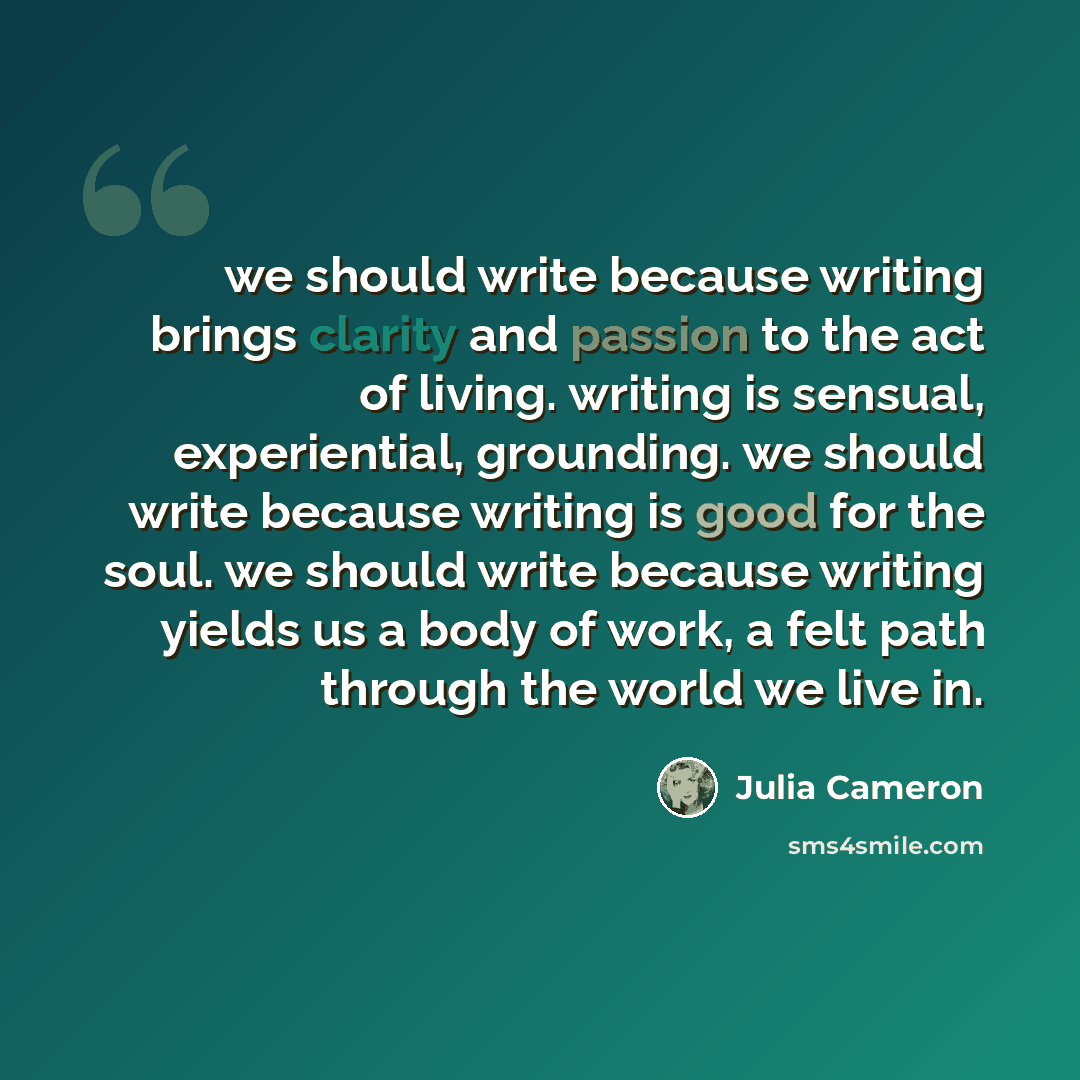 “we should write because writing brings clarity and passion to the act of living. writing is sensual, experiential, grounding. we should write because writing is good for the soul. we should write because writing yields us a body of work, a felt path through the world we live in.” quote by Julia Cameron