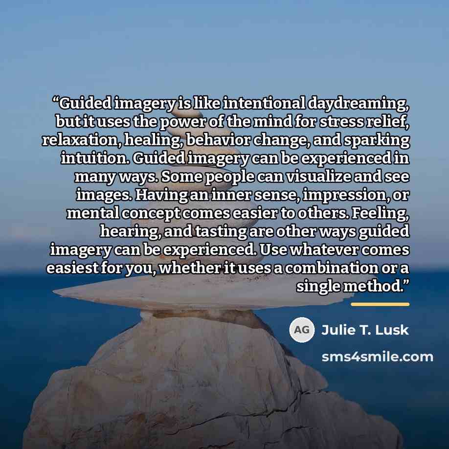 “Guided imagery is like intentional daydreaming, but it uses the power of the mind for stress relief, relaxation, healing, behavior change, and sparking intuition. Guided imagery can be experienced in many ways. Some people can visualize and see images. Having an inner sense, impression, or mental…” quote by Julie T. Lusk
