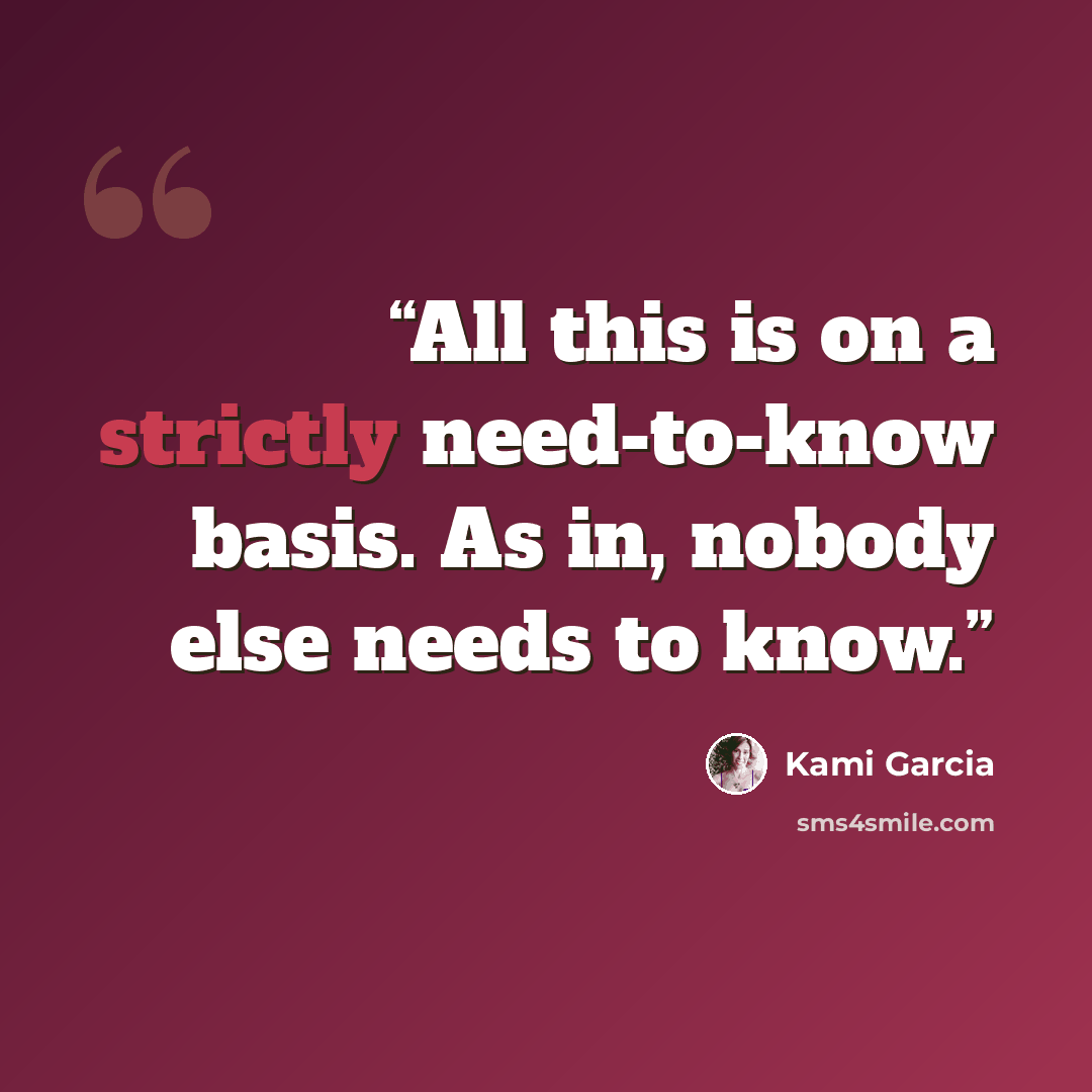 “All this is on a strictly need-to-know basis. As in, nobody else needs to know.” quote by Kami Garcia