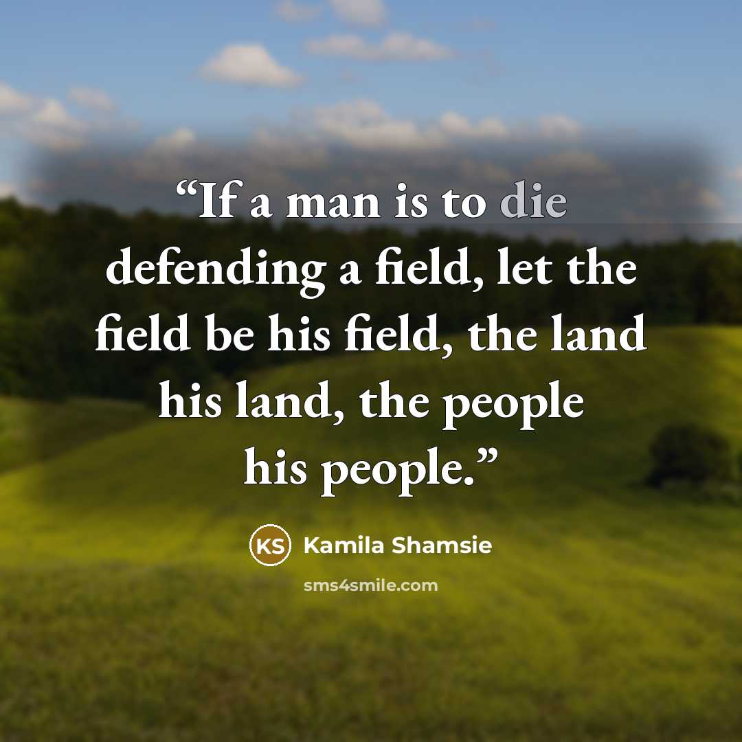 “If a man is to die defending a field, let the field be his field, the land his land, the people his people.” quote by Kamila Shamsie