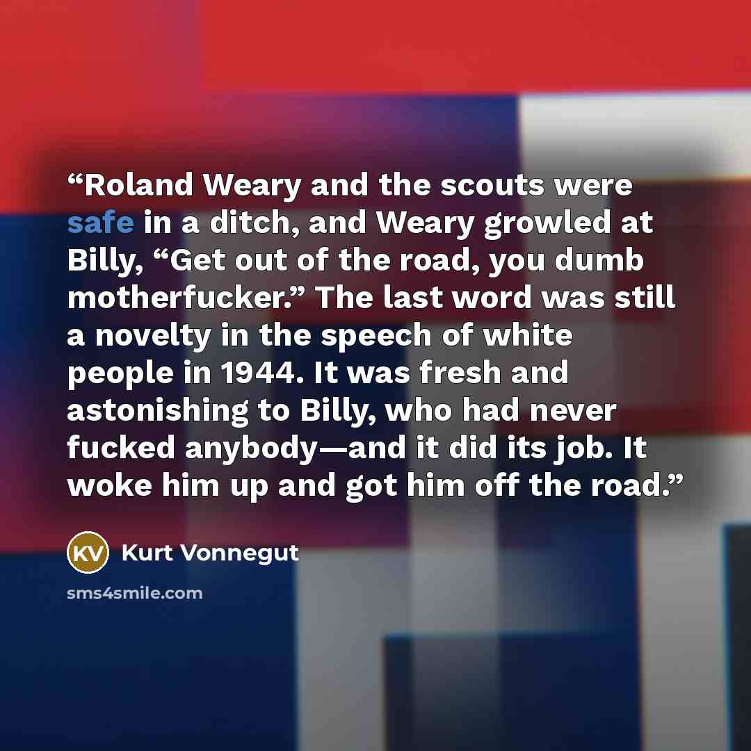 “Roland Weary and the scouts were safe in a ditch, and Weary growled at Billy, “Get out of the road, you dumb motherfucker.” The last word was still a novelty in the speech of white people in 1944. It was fresh and astonishing to Billy, who had never fucked anybody—and it did its job. It woke him…” quote by Kurt Vonnegut