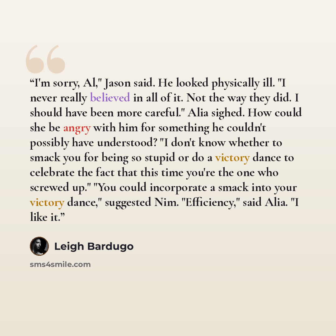 “I'm sorry, Al," Jason said. He looked physically ill. "I never really believed in all of it. Not the way they did. I should have been more careful." Alia sighed. How could she be angry with him for something he couldn't possibly have understood? "I don't know whether to smack you for being so…” quote by Leigh Bardugo