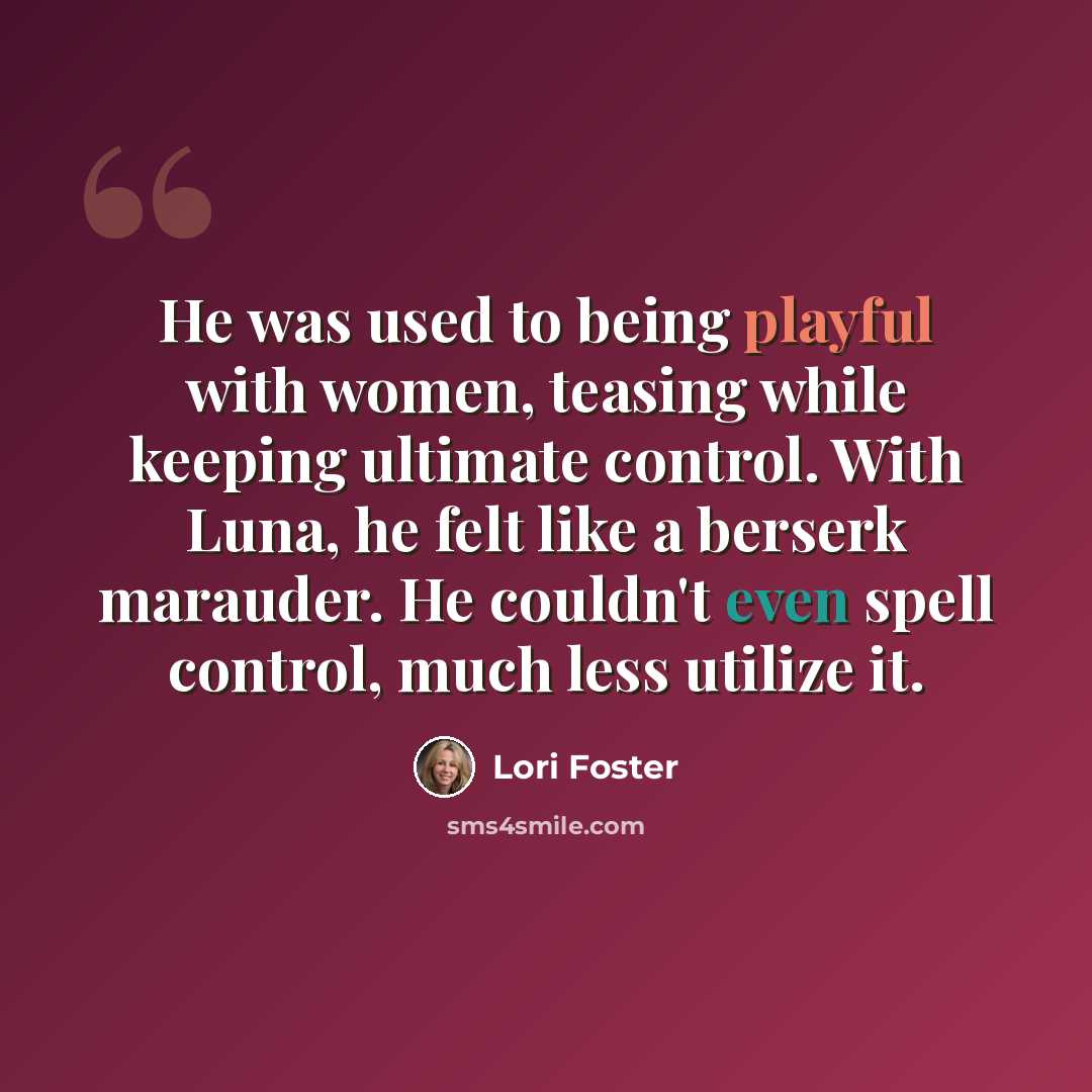 “He was used to being playful with women, teasing while keeping ultimate control. With Luna, he felt like a berserk marauder. He couldn't even spell control, much less utilize it.” quote by Lori Foster