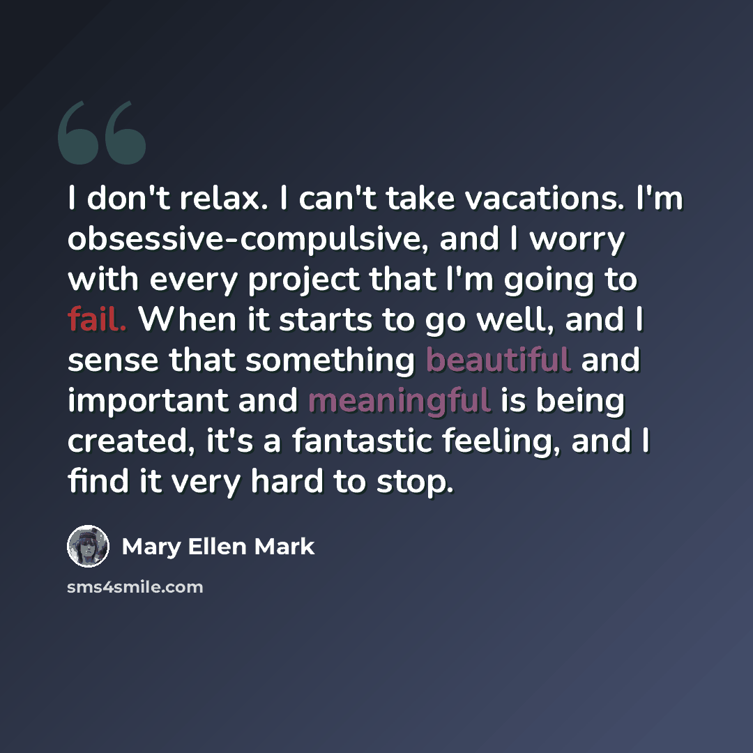 “I don't relax. I can't take vacations. I'm obsessive-compulsive, and I worry with every project that I'm going to fail. When it starts to go well, and I sense that something beautiful and important and meaningful is being created, it's a fantastic feeling, and I find it very hard to stop.” quote by Mary Ellen Mark