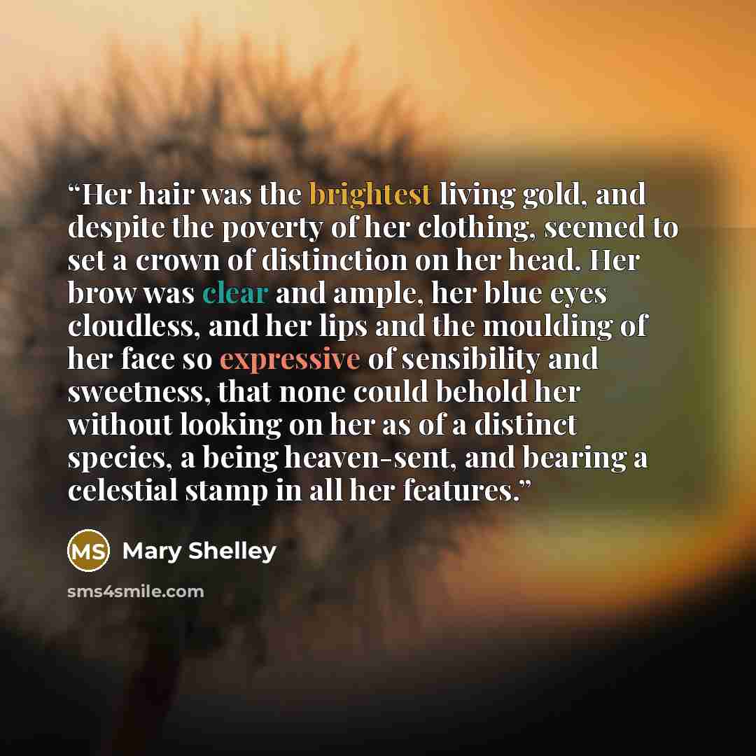 “Her hair was the brightest living gold, and despite the poverty of her clothing, seemed to set a crown of distinction on her head. Her brow was clear and ample, her blue eyes cloudless, and her lips and the moulding of her face so expressive of sensibility and sweetness, that none could behold her…” quote by Mary Shelley
