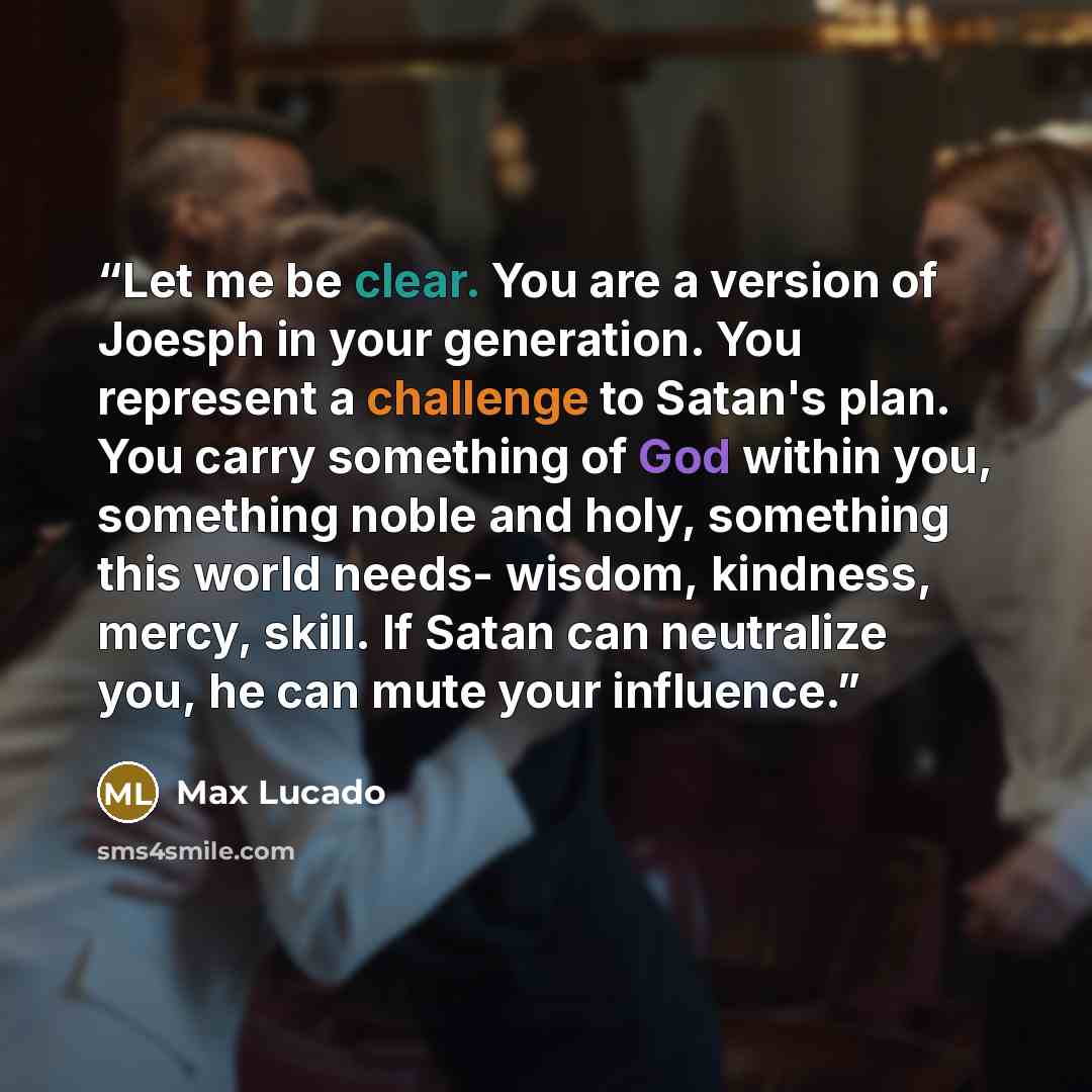 “Let me be clear. You are a version of Joesph in your generation. You represent a challenge to Satan's plan. You carry something of God within you, something noble and holy, something this world needs- wisdom, kindness, mercy, skill. If Satan can neutralize you, he can mute your influence.” quote by Max Lucado