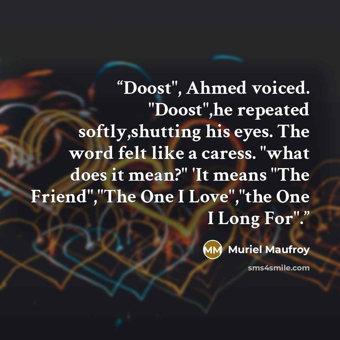 “Doost", Ahmed voiced. "Doost",he repeated softly,shutting his eyes. The word felt like a caress. "what does it mean?" 'It means "The Friend","The One I Love","the One I Long For".” quote by Muriel Maufroy