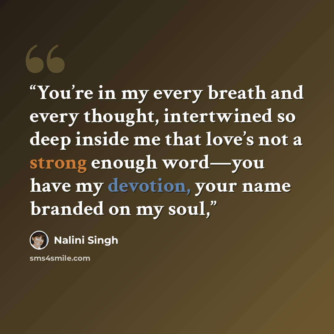 “You’re in my every breath and every thought, intertwined so deep inside me that love’s not a strong enough word—you have my devotion, your name branded on my soul,” quote by Nalini Singh