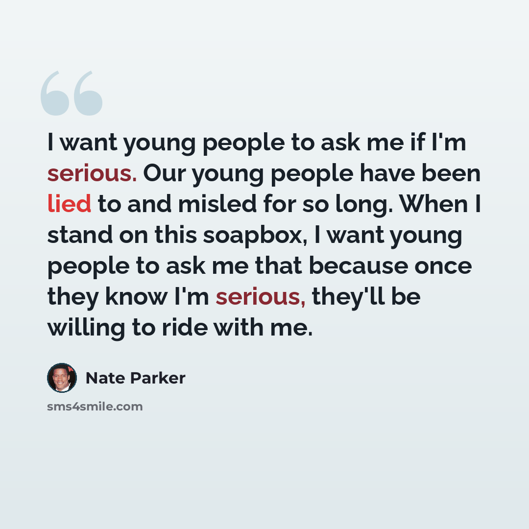 “I want young people to ask me if I'm serious. Our young people have been lied to and misled for so long. When I stand on this soapbox, I want young people to ask me that because once they know I'm serious, they'll be willing to ride with me.” quote by Nate Parker