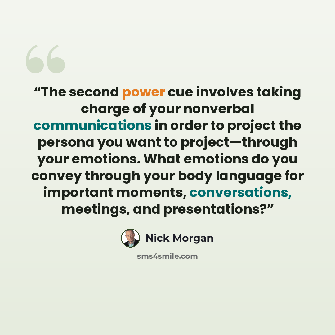 “The second power cue involves taking charge of your nonverbal communications in order to project the persona you want to project—through your emotions. What emotions do you convey through your body language for important moments, conversations, meetings, and presentations?” quote by Nick Morgan