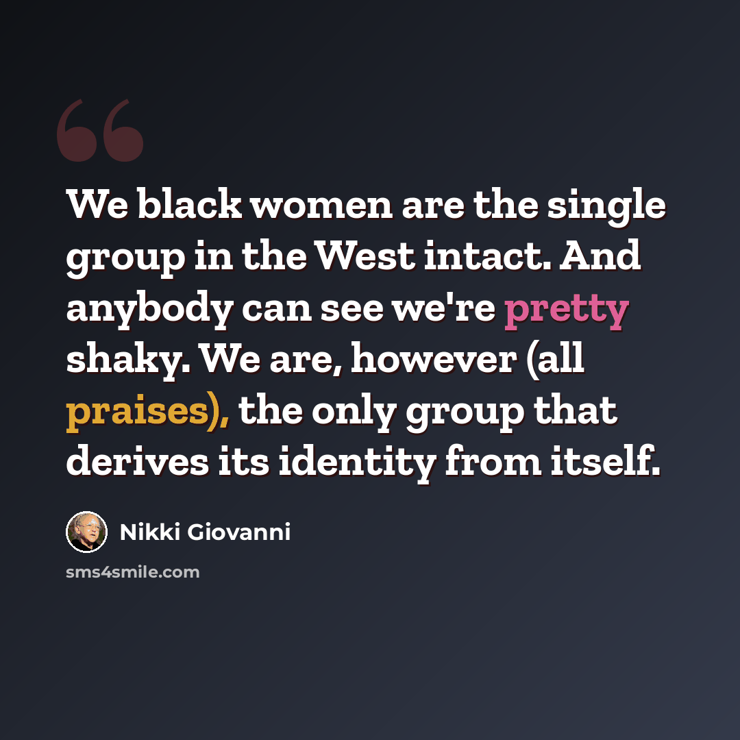 “We black women are the single group in the West intact. And anybody can see we're pretty shaky. We are, however (all praises), the only group that derives its identity from itself.” quote by Nikki Giovanni