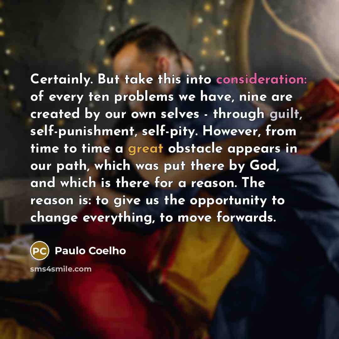 “Certainly. But take this into consideration: of every ten problems we have, nine are created by our own selves - through guilt, self-punishment, self-pity. However, from time to time a great obstacle appears in our path, which was put there by God, and which is there for a reason. The reason is…” quote by Paulo Coelho
