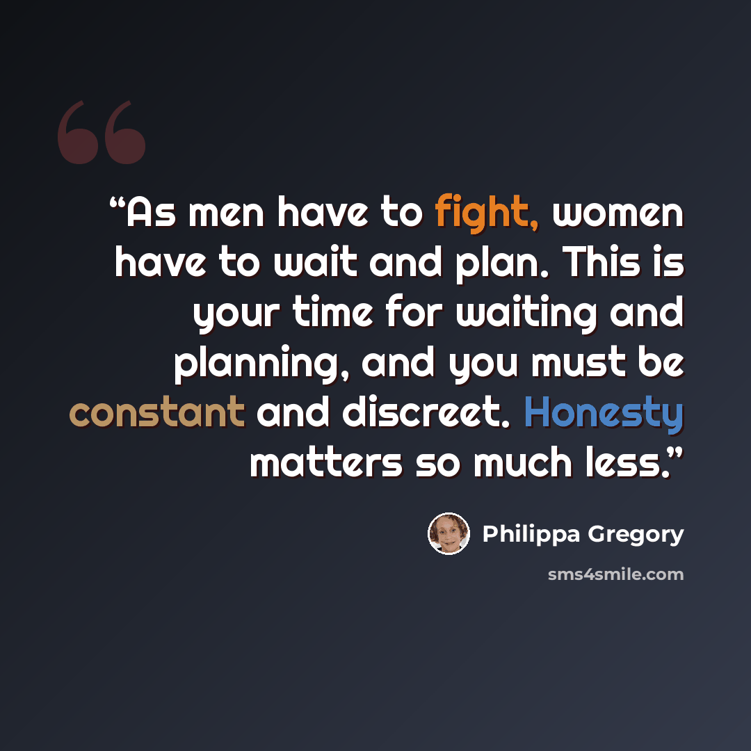 “As men have to fight, women have to wait and plan. This is your time for waiting and planning, and you must be constant and discreet. Honesty matters so much less.” quote by Philippa Gregory
