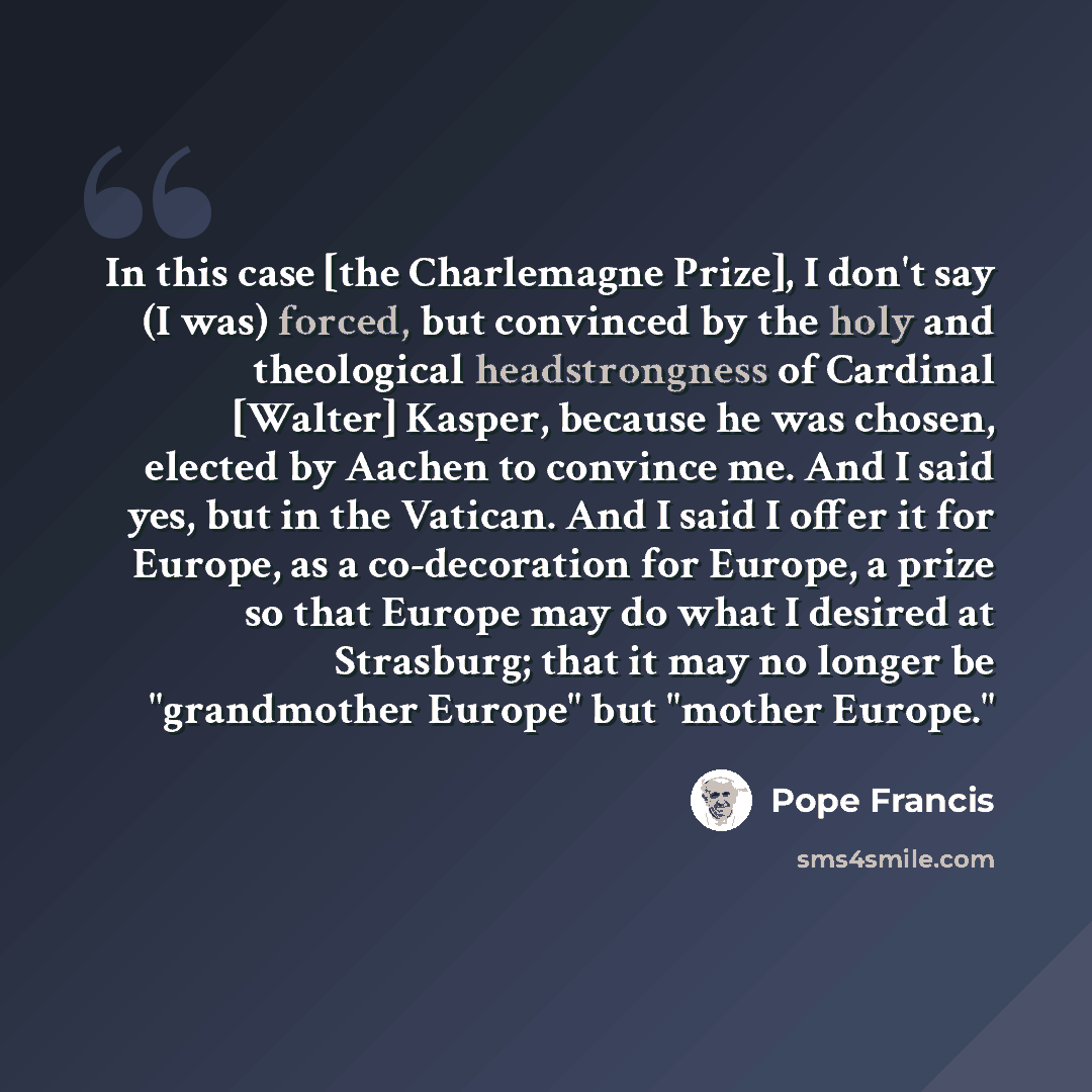 “In this case [the Charlemagne Prize], I don't say (I was) forced, but convinced by the holy and theological headstrongness of Cardinal [Walter] Kasper, because he was chosen, elected by Aachen to convince me. And I said yes, but in the Vatican. And I said I offer it for Europe, as a co-decoration…” quote by Pope Francis