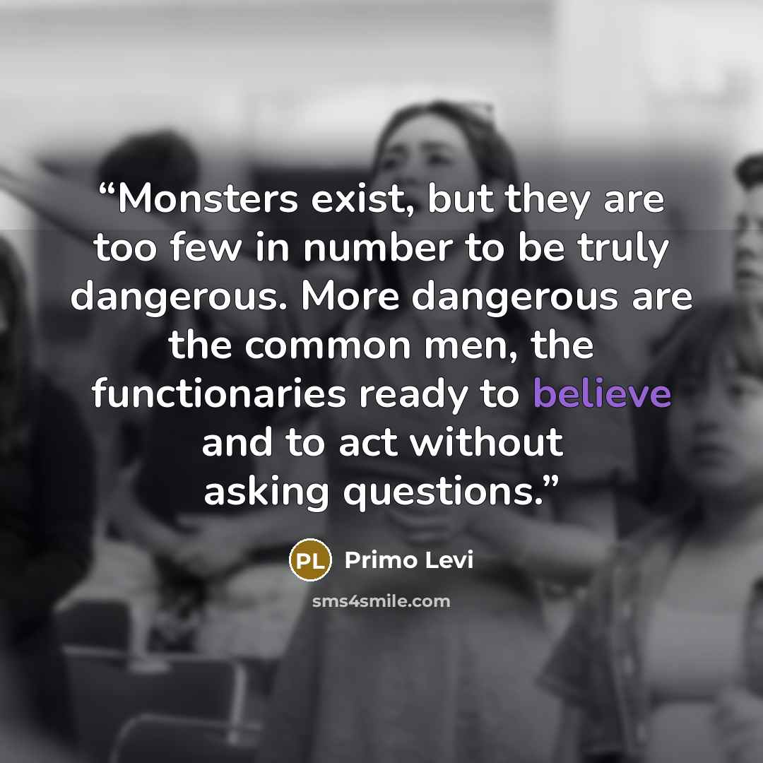 “Monsters exist, but they are too few in number to be truly dangerous. More dangerous are the common men, the functionaries ready to believe and to act without asking questions.” quote by Primo Levi