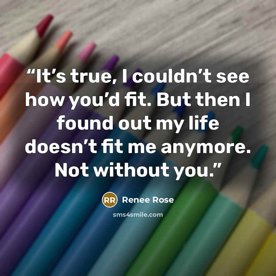 “It’s true, I couldn’t see how you’d fit. But then I found out my life doesn’t fit me anymore. Not without you.” quote by Renee Rose