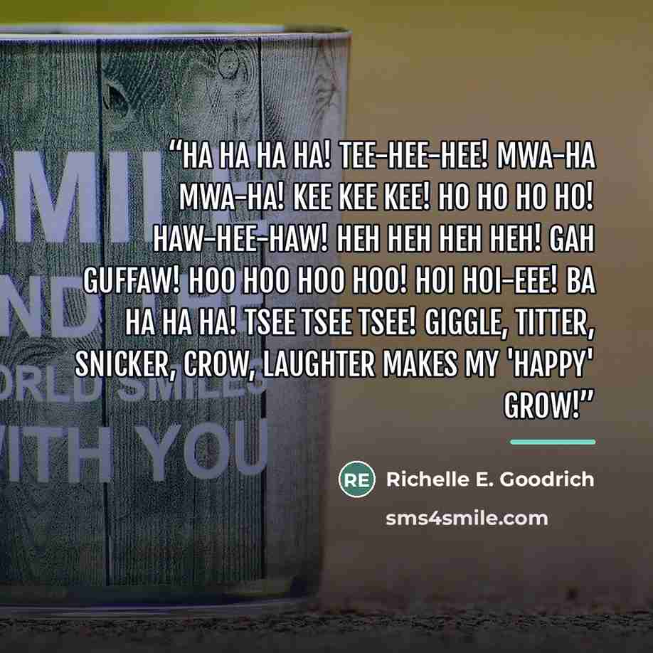 “Ha ha ha ha! Tee-hee-hee! Mwa-ha mwa-ha! Kee kee kee! Ho ho ho ho! Haw-hee-haw! Heh heh heh heh! Gah guffaw! Hoo hoo hoo hoo! Hoi hoi-eee! Ba ha ha ha! Tsee tsee tsee! Giggle, titter, snicker, crow, laughter makes my 'happy' grow!” quote by Richelle E. Goodrich