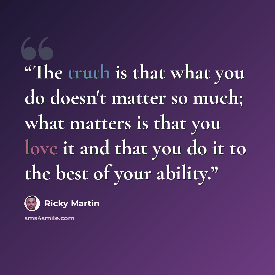 “The truth is that what you do doesn't matter so much; what matters is that you love it and that you do it to the best of your ability.” quote by Ricky Martin