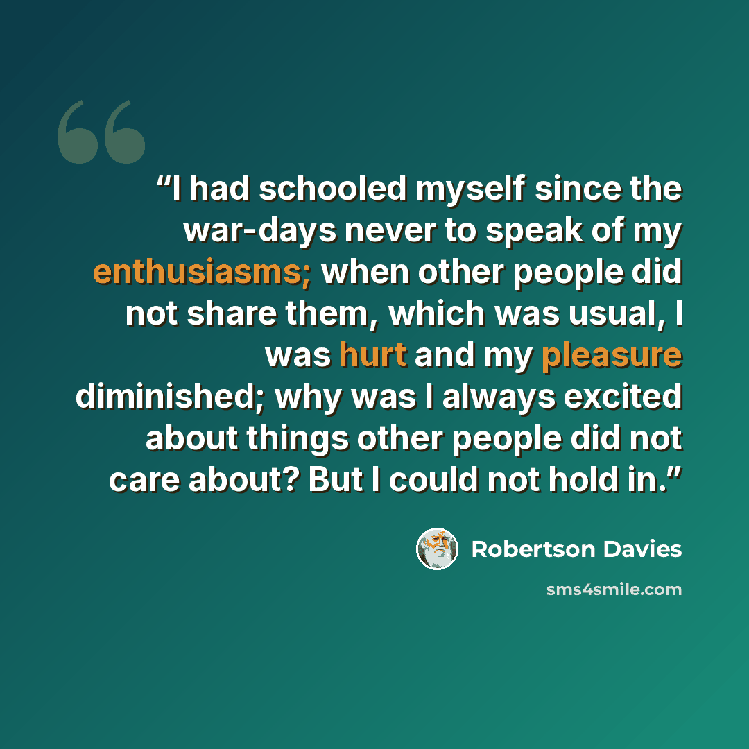 “I had schooled myself since the war-days never to speak of my enthusiasms; when other people did not share them, which was usual, I was hurt and my pleasure diminished; why was I always excited about things other people did not care about? But I could not hold in.” quote by Robertson Davies