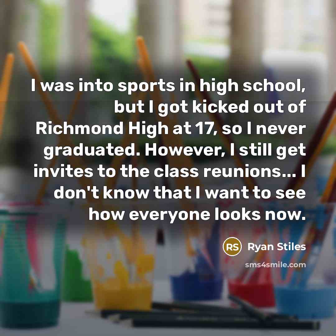 “I was into sports in high school, but I got kicked out of Richmond High at 17, so I never graduated. However, I still get invites to the class reunions... I don't know that I want to see how everyone looks now.” quote by Ryan Stiles