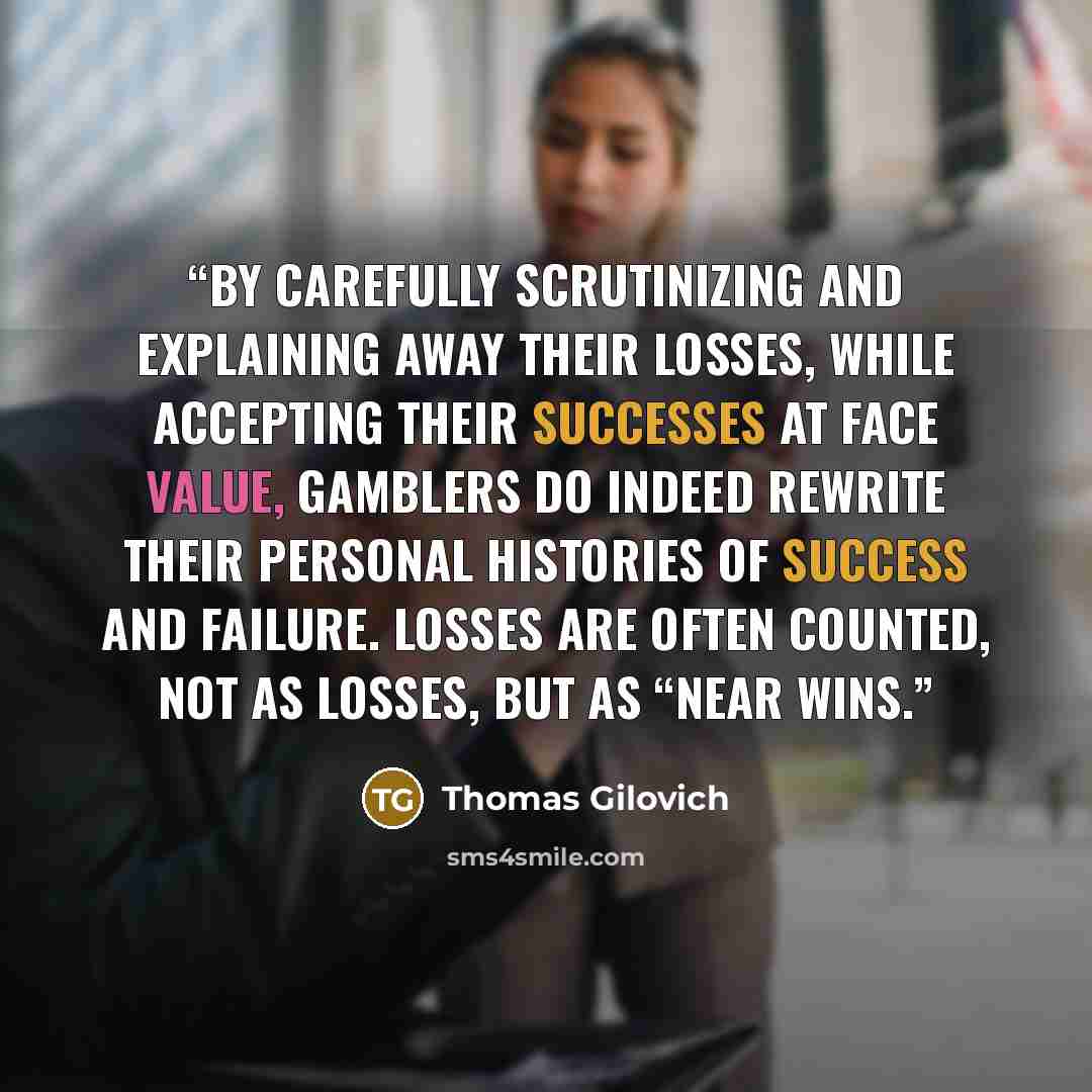 “By carefully scrutinizing and explaining away their losses, while accepting their successes at face value, gamblers do indeed rewrite their personal histories of success and failure. Losses are often counted, not as losses, but as “near wins.” quote by Thomas Gilovich
