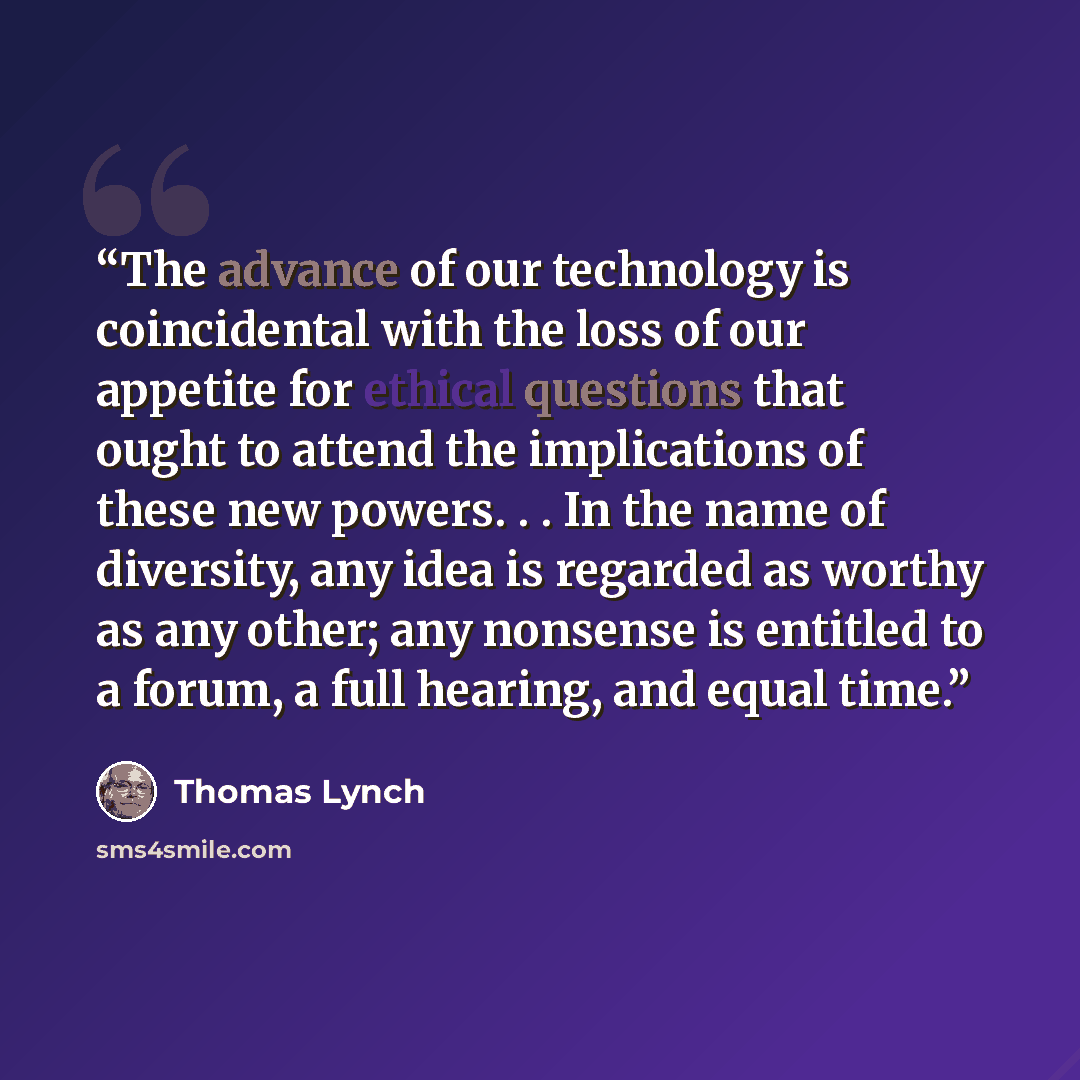 “The advance of our technology is coincidental with the loss of our appetite for ethical questions that ought to attend the implications of these new powers. . . In the name of diversity, any idea is regarded as worthy as any other; any nonsense is entitled to a forum, a full hearing, and equal time.” quote by Thomas Lynch