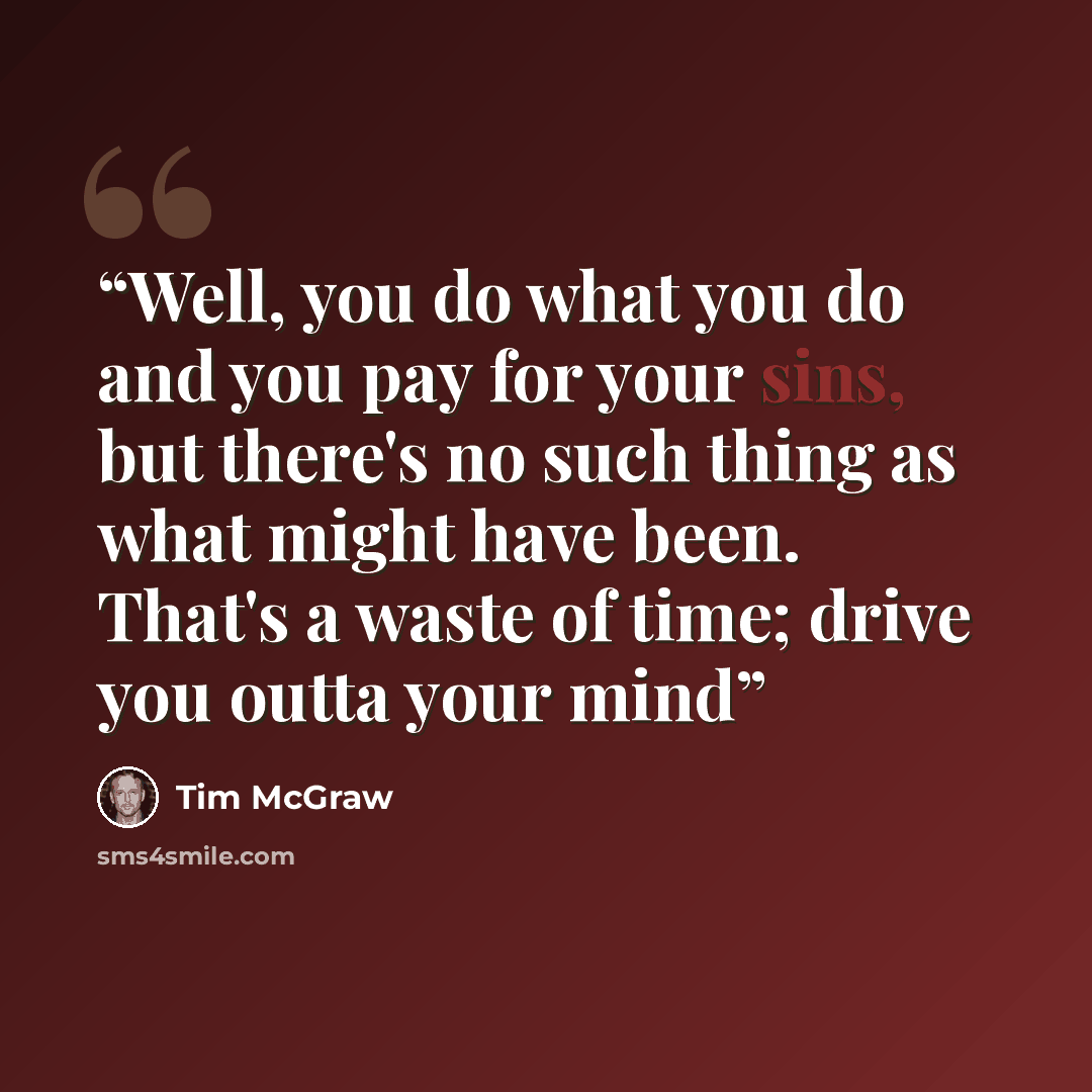 “Well, you do what you do and you pay for your sins, but there's no such thing as what might have been. That's a waste of time; drive you outta your mind” quote by Tim McGraw