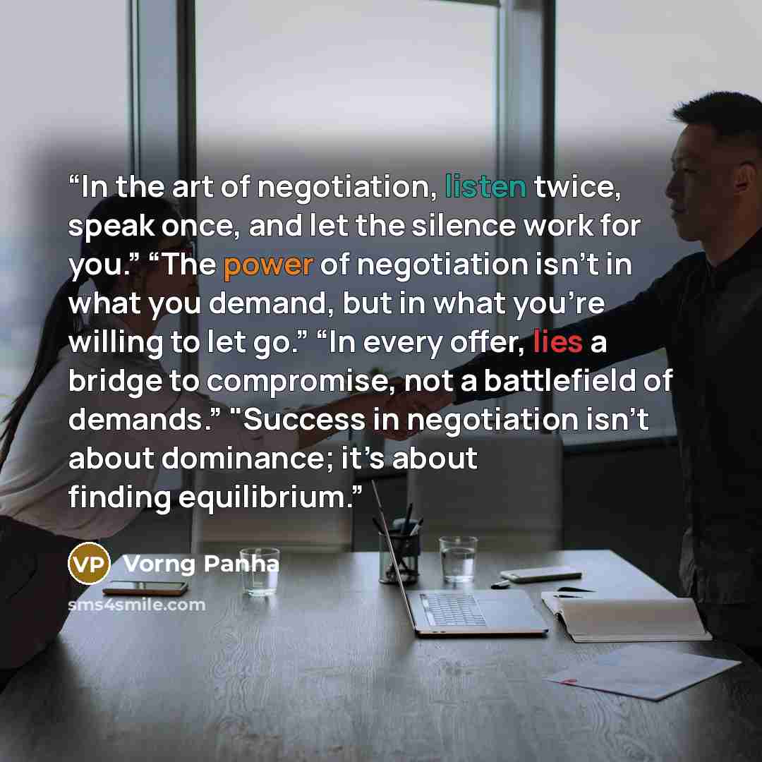 “In the art of negotiation, listen twice, speak once, and let the silence work for you.” “The power of negotiation isn’t in what you demand, but in what you’re willing to let go.” “In every offer, lies a bridge to compromise, not a battlefield of demands.” "Success in negotiation isn’t about…” quote by Vorng Panha