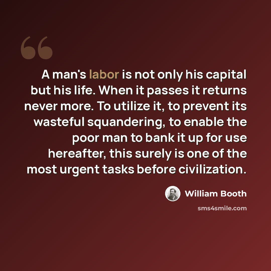 “A man's labor is not only his capital but his life. When it passes it returns never more. To utilize it, to prevent its wasteful squandering, to enable the poor man to bank it up for use hereafter, this surely is one of the most urgent tasks before civilization.” quote by William Booth
