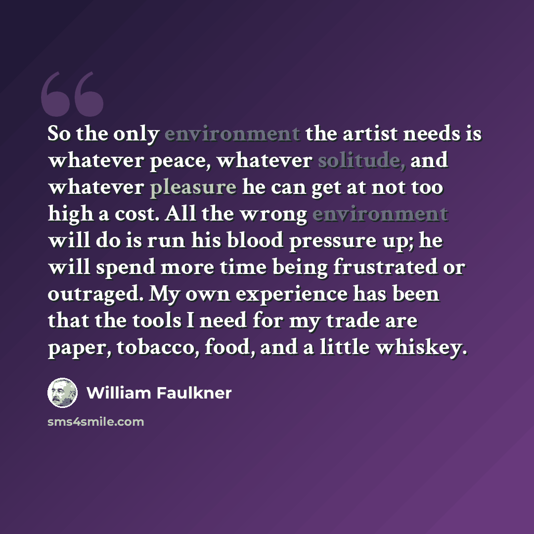 “So the only environment the artist needs is whatever peace, whatever solitude, and whatever pleasure he can get at not too high a cost. All the wrong environment will do is run his blood pressure up; he will spend more time being frustrated or outraged. My own experience has been that the tools I…” quote by William Faulkner