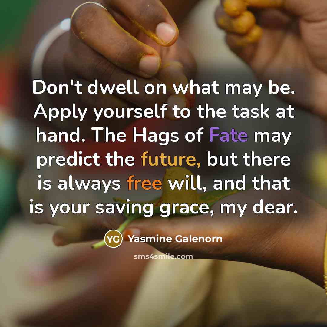 “Don't dwell on what may be. Apply yourself to the task at hand. The Hags of Fate may predict the future, but there is always free will, and that is your saving grace, my dear.” quote by Yasmine Galenorn