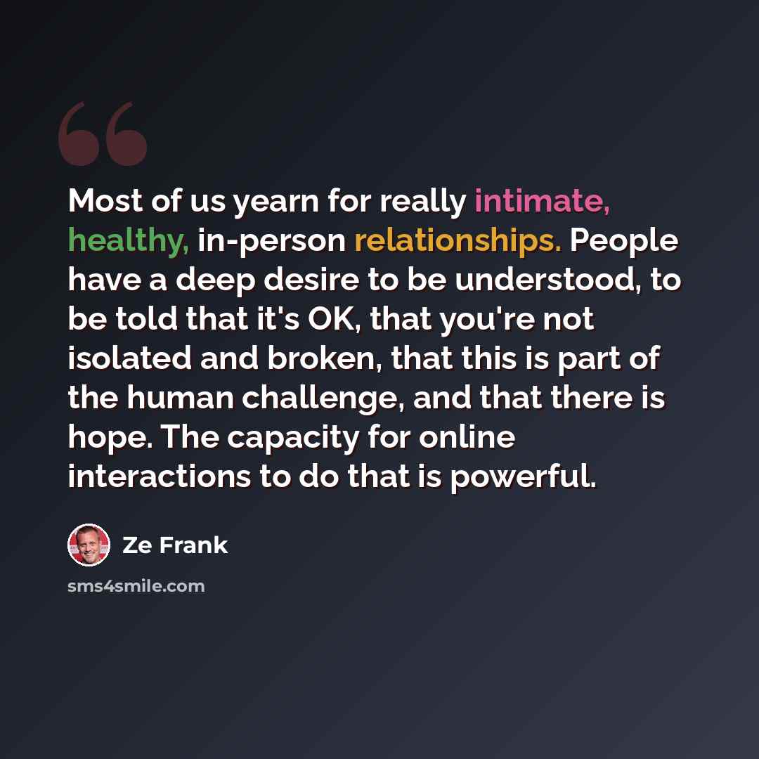 “Most of us yearn for really intimate, healthy, in-person relationships. People have a deep desire to be understood, to be told that it's OK, that you're not isolated and broken, that this is part of the human challenge, and that there is hope. The capacity for online interactions to do that is…” quote by Ze Frank