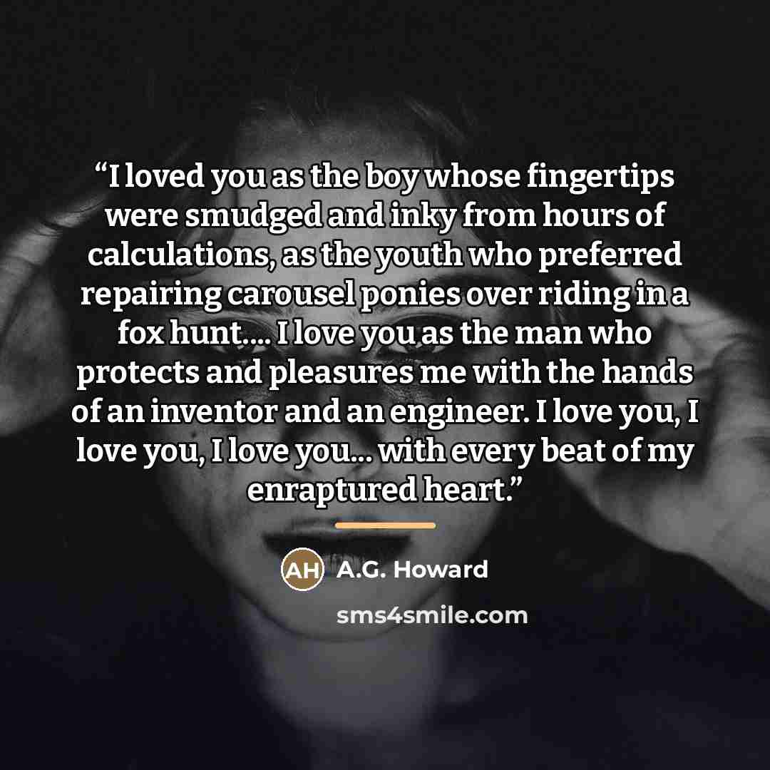 “I loved you as the boy whose fingertips were smudged and inky from hours of calculations, as the youth who preferred repairing carousel ponies over riding in a fox hunt… I love you as the man who protects and pleasures me with the hands of an inventor and an engineer. I love you, I love you, I…” quote by A.G. Howard