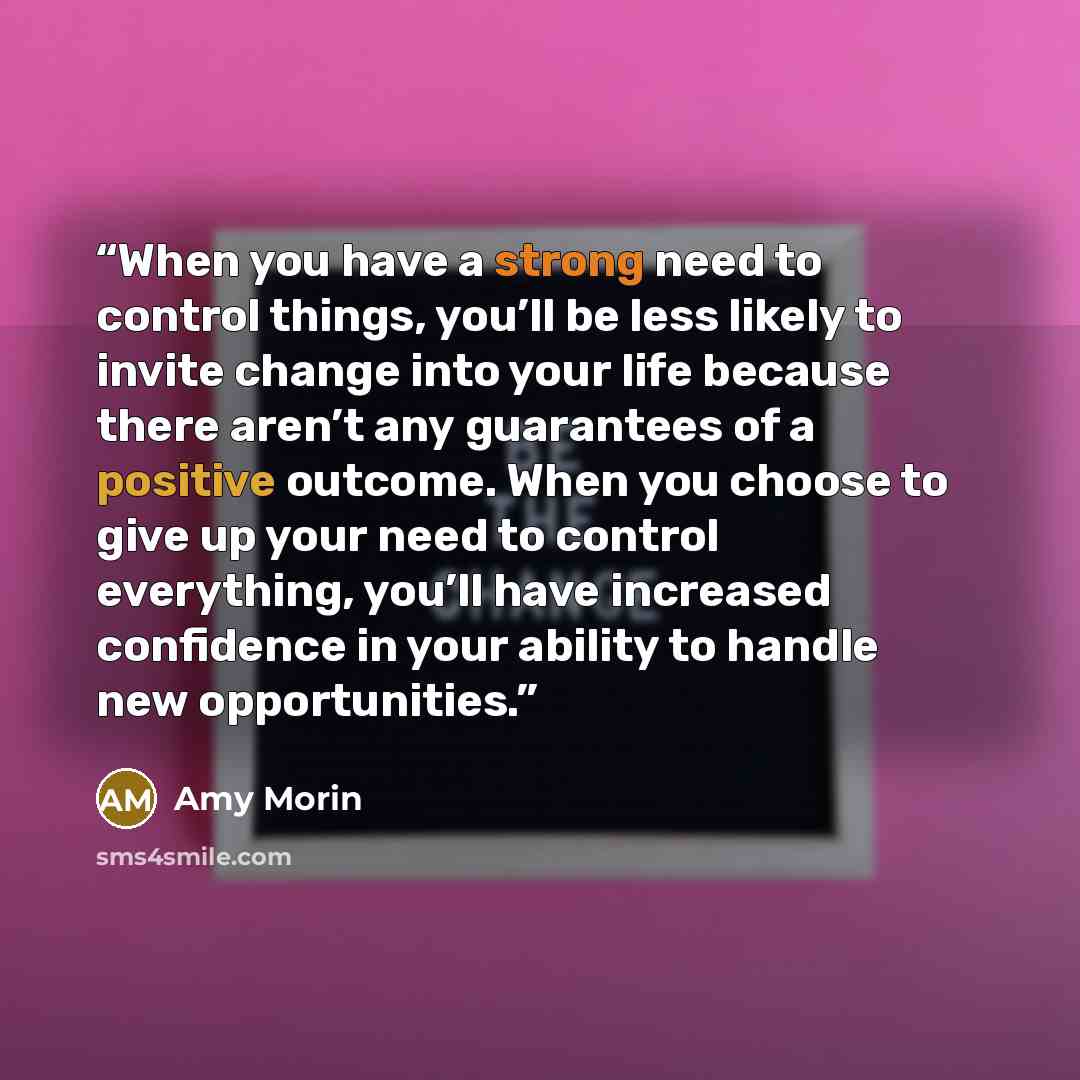 “When you have a strong need to control things, you’ll be less likely to invite change into your life because there aren’t any guarantees of a positive outcome. When you choose to give up your need to control everything, you’ll have increased confidence in your ability to handle new opportunities.” quote by Amy Morin