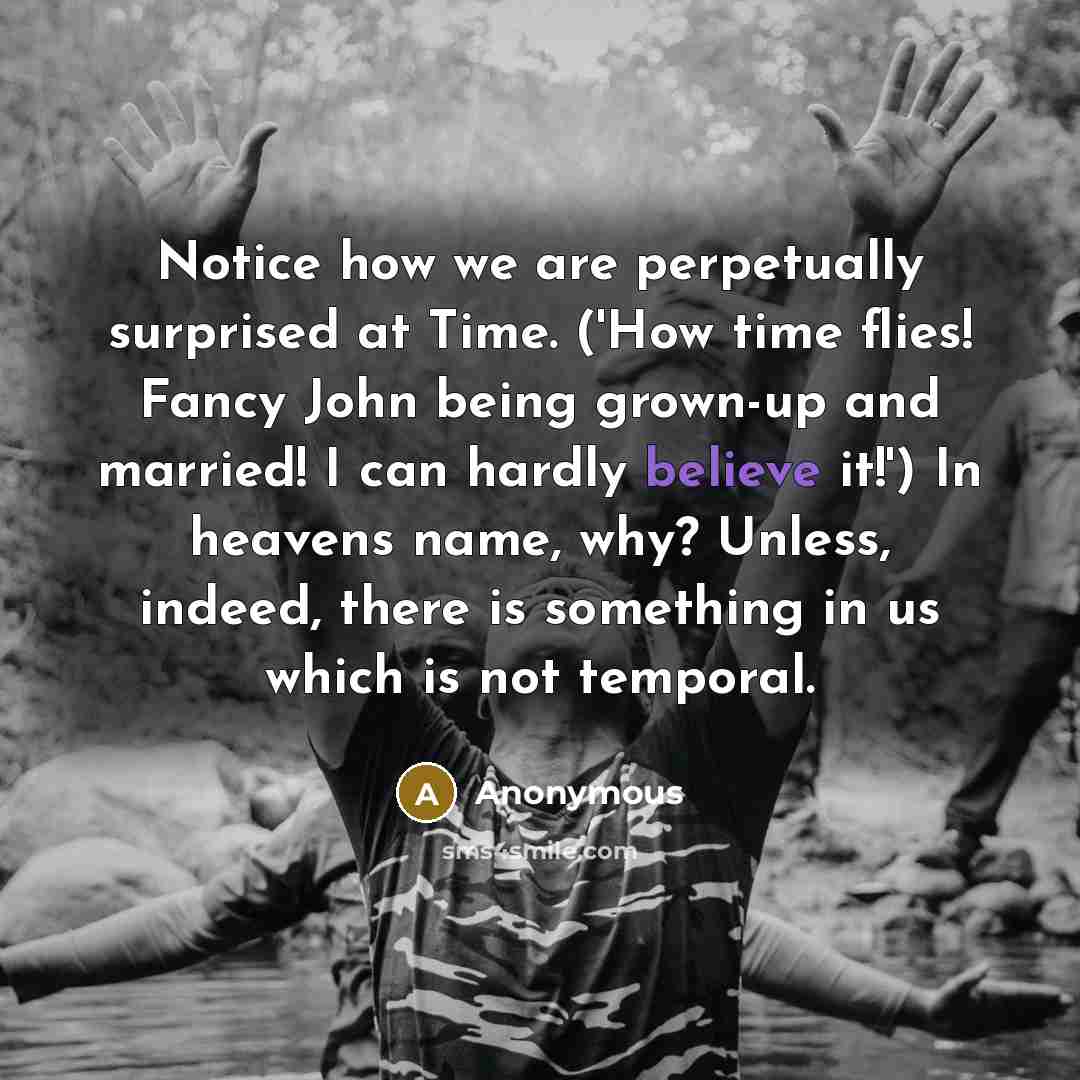 “Notice how we are perpetually surprised at Time. ('How time flies! Fancy John being grown-up and married! I can hardly believe it!') In heavens name, why? Unless, indeed, there is something in us which is not temporal.” quote by Anonymous