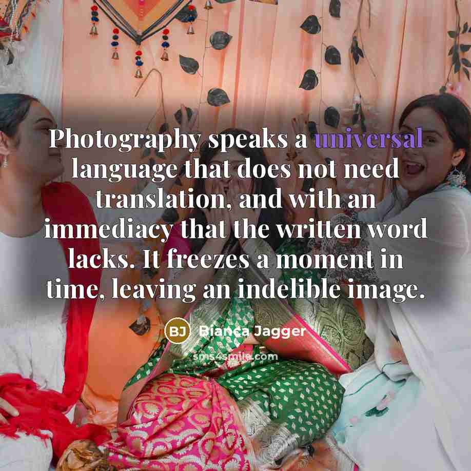 “Photography speaks a universal language that does not need translation, and with an immediacy that the written word lacks. It freezes a moment in time, leaving an indelible image.” quote by Bianca Jagger